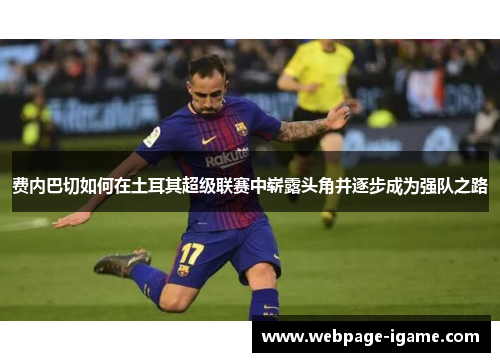 费内巴切如何在土耳其超级联赛中崭露头角并逐步成为强队之路 费内巴切如何在土耳其超级联赛中崭露头角并逐步成为强队之路