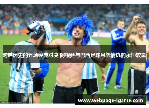 跨越历史的五场经典对决 阿根廷与巴西足球恩怨情仇的永恒较量 跨越历史的五场经典对决 阿根廷与巴西足球恩怨情仇的永恒较量